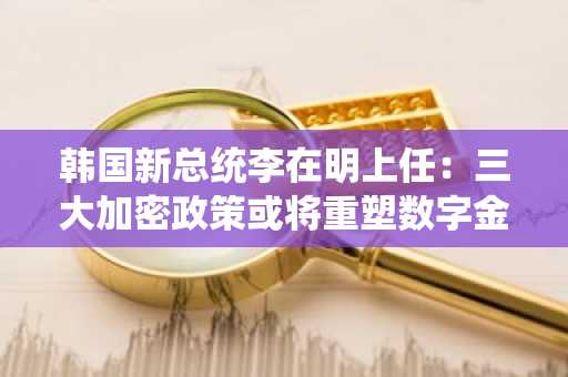 韩国新总统李在明上任：三大加密政策或将重塑数字金融格局