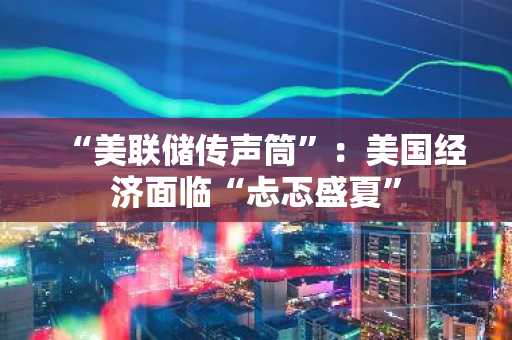 “美联储传声筒”：美国经济面临“忐忑盛夏”