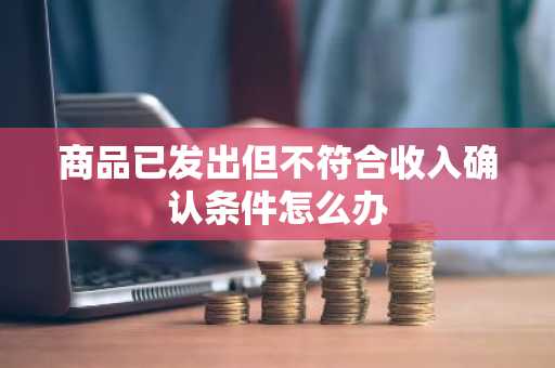 商品已发出但不符合收入确认条件怎么办