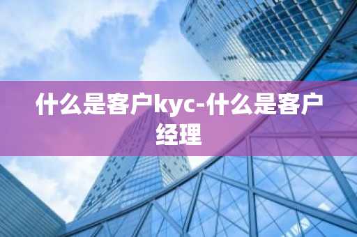 什么是客户kyc-什么是客户经理