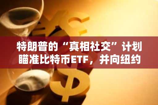 特朗普的“真相社交”计划瞄准比特币ETF，并向纽约证券交易所提交申请