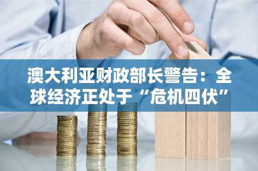澳大利亚财政部长警告：全球经济正处于“危机四伏”的危险境地
