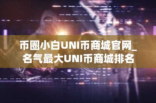 币圈小白UNI币商城官网_名气最大UNI币商城排名