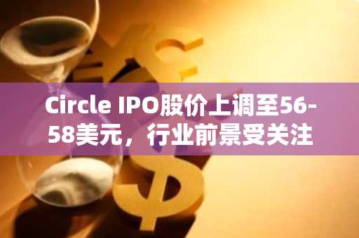 Circle IPO股价上调至56-58美元，行业前景受关注
