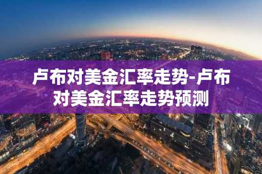 卢布对美金汇率走势-卢布对美金汇率走势预测