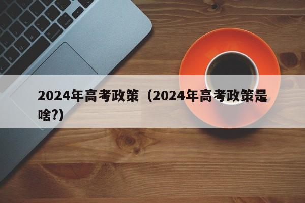 2024年高考政策（2024年高考政策是啥?）