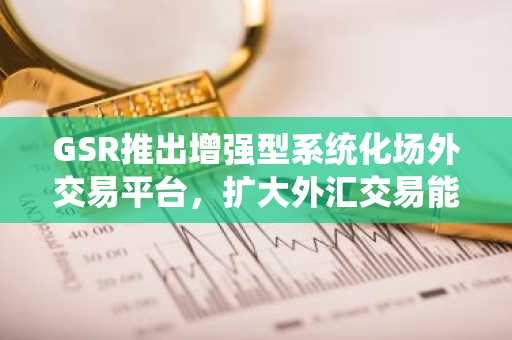 GSR推出增强型系统化场外交易平台，扩大外汇交易能力和资产覆盖范围