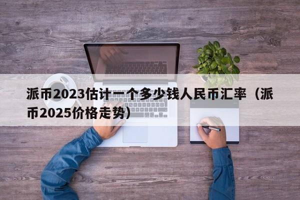 派币2023估计一个多少钱人民币汇率（派币2025价格走势）