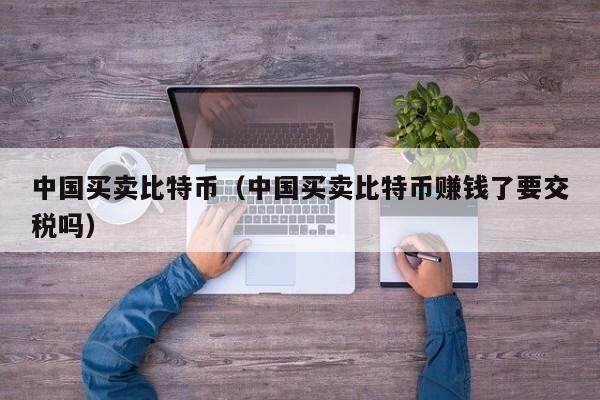 中国买卖比特币（中国买卖比特币赚钱了要交税吗）