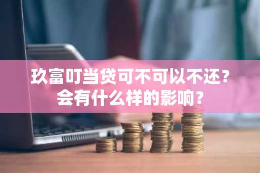 玖富叮当贷可不可以不还？会有什么样的影响？