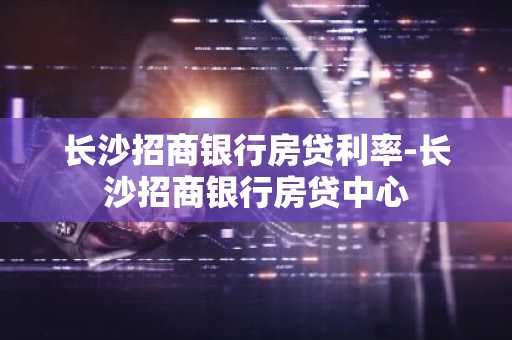 长沙招商银行房贷利率-长沙招商银行房贷中心
