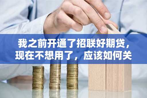 我之前开通了招联好期贷，现在不想用了，应该如何关闭招联好期贷呢？