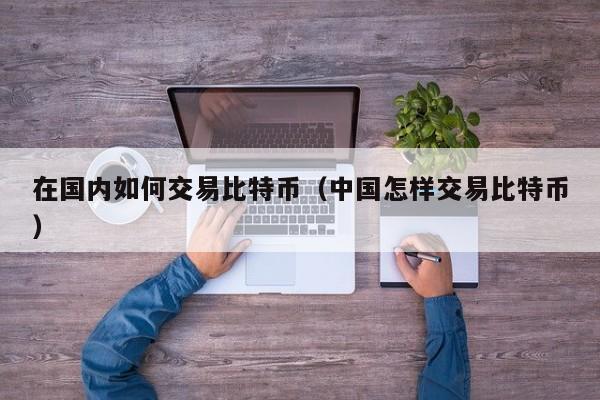 在国内如何交易比特币（中国怎样交易比特币）