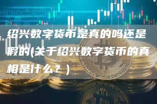 绍兴数字货币是真的吗还是假的 - 关于绍兴数字货币的真相是什么？