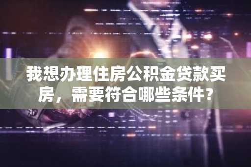 我想办理住房公积金贷款买房，需要符合哪些条件？