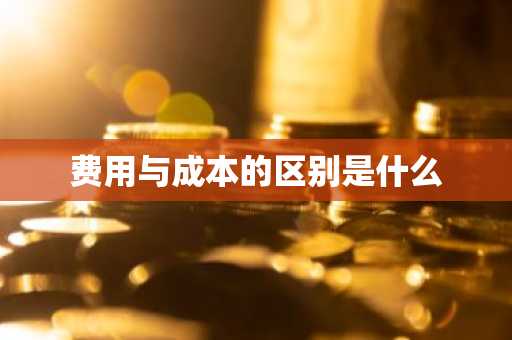 费用与成本的区别是什么