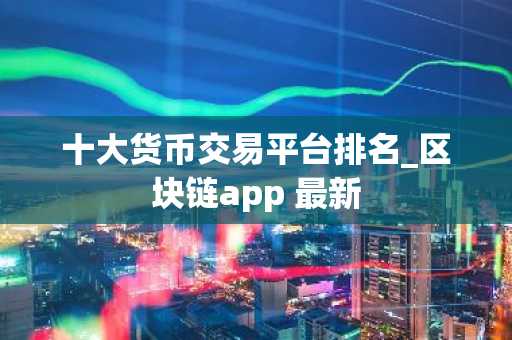 十大货币交易平台排名_区块链app 最新