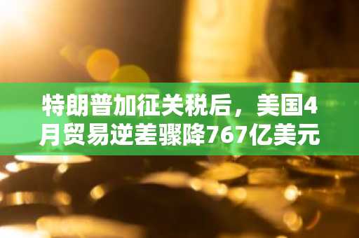 特朗普加征关税后，美国4月贸易逆差骤降767亿美元