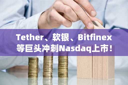 Tether、软银、Bitfinex等巨头冲刺Nasdaq上市！目前募资比特币超过3.7万枚
