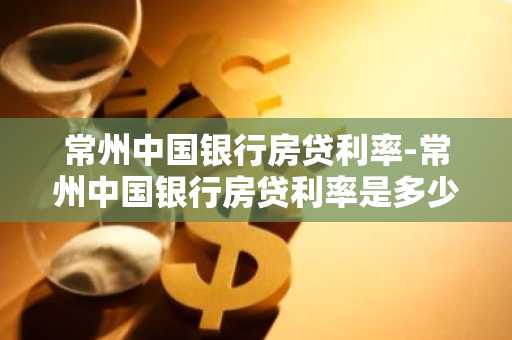 常州中国银行房贷利率-常州中国银行房贷利率是多少