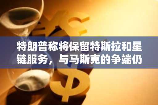 特朗普称将保留特斯拉和星链服务，与马斯克的争端仍存变数