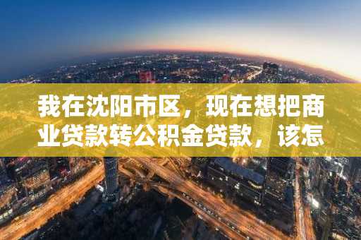 我在沈阳市区，现在想把商业贷款转公积金贷款，该怎么办理啊？