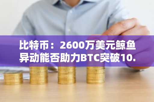 比特币：2600万美元鲸鱼异动能否助力BTC突破10.7万美元大关？
