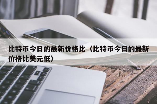 比特币今日的最新价格比（比特币今日的最新价格比美元低）