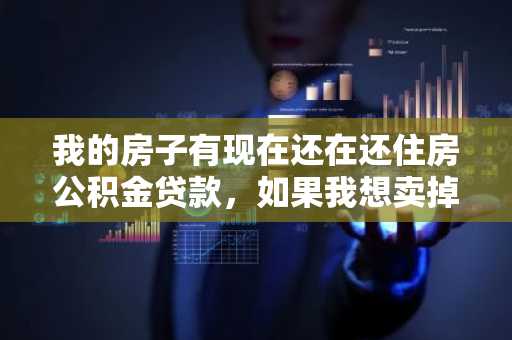 我的房子有现在还在还住房公积金贷款，如果我想卖掉，可以吗？