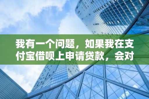 我有一个问题，如果我在支付宝借呗上申请贷款，会对我的征信报告产生影响吗？