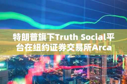 特朗普旗下Truth Social平台在纽约证券交易所Arca提交比特币ETF申请
