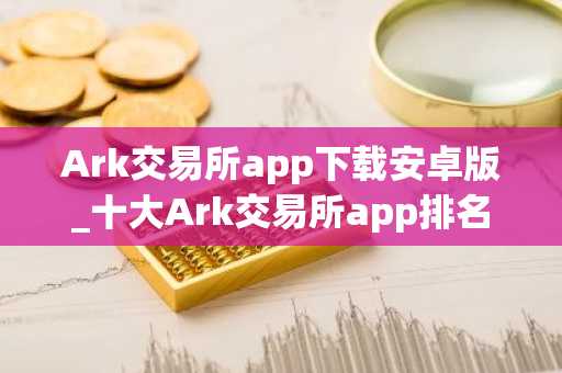 Ark交易所app下载安卓版_十大Ark交易所app排名