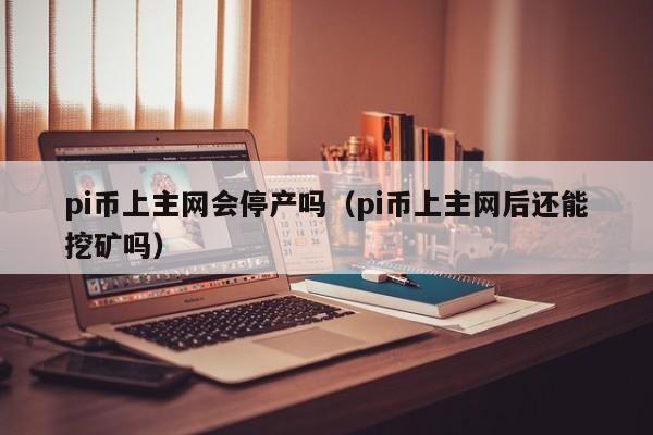 pi币上主网会停产吗（pi币上主网后还能挖矿吗）