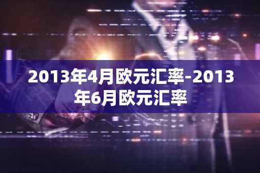 2013年4月欧元汇率-2013年6月欧元汇率