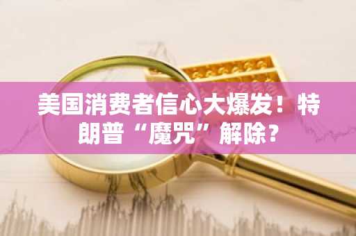 美国消费者信心大爆发！特朗普“魔咒”解除？