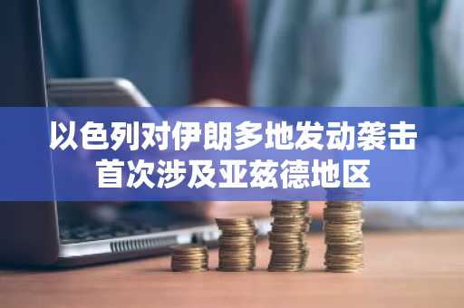 以色列对伊朗多地发动袭击首次涉及亚兹德地区