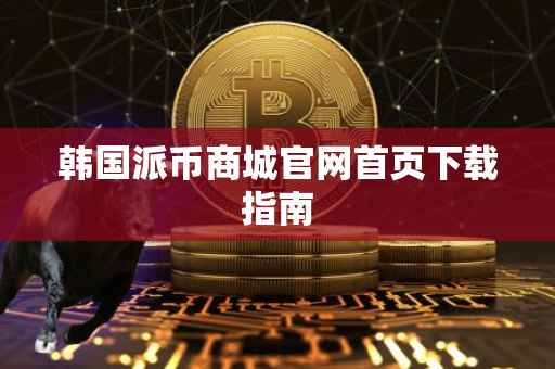 韩国派币商城官网首页下载指南