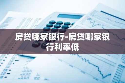 房贷哪家银行-房贷哪家银行利率低