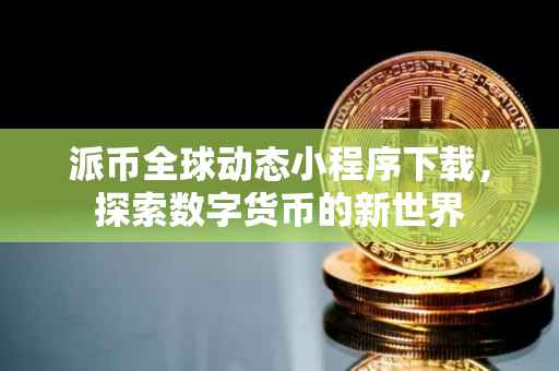 派币全球动态小程序下载，探索数字货币的新世界