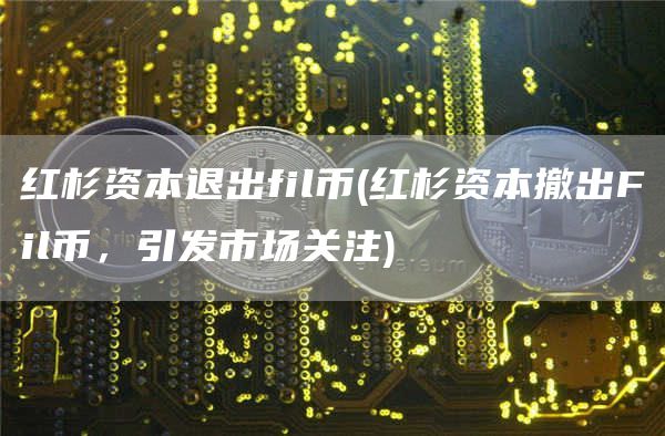 红杉资本退出fil币 - 红杉资本撤出Fil币，引发市场关注