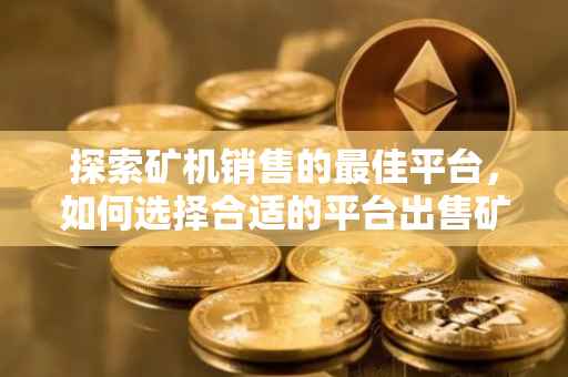 探索矿机销售的最佳平台，如何选择合适的平台出售矿机