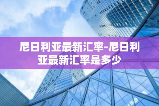 尼日利亚最新汇率-尼日利亚最新汇率是多少