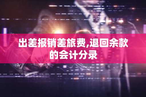 出差报销差旅费,退回余款的会计分录