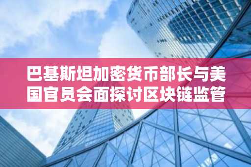 巴基斯坦加密货币部长与美国官员会面探讨区块链监管合作