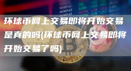 环球币网上交易即将开始交易是真的吗 - 环球币网上交易即将开始交易了吗