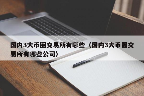 国内3大币圈交易所有哪些（国内3大币圈交易所有哪些公司）