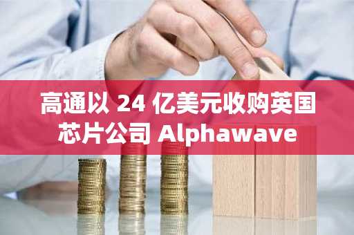 高通以 24 亿美元收购英国芯片公司 Alphawave