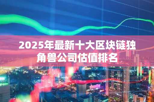 2025年最新十大区块链独角兽公司估值排名