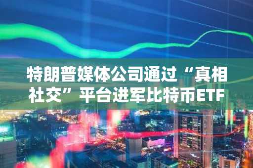 特朗普媒体公司通过“真相社交”平台进军比特币ETF领域，向纽交所提交上市申请