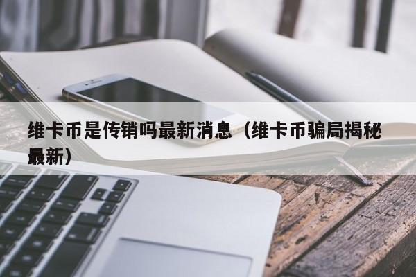 维卡币是传销吗最新消息（维卡币骗局揭秘 最新）